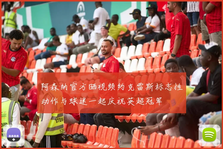 阿森纳官方晒视频约克雷斯标志性动作与球迷一起庆祝英超冠军