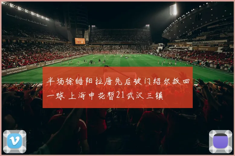 半场徐皓阳拉唐先后破门绍尔扳回一球 上海申花暂21武汉三镇